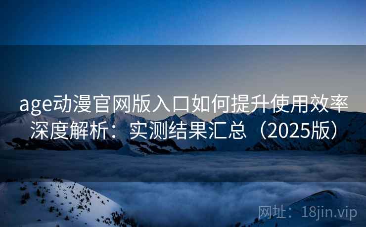 age动漫官网版入口如何提升使用效率深度解析：实测结果汇总（2025版）