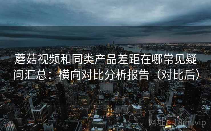 蘑菇视频和同类产品差距在哪常见疑问汇总:横向对比分析报告(对比后) 蘑菇视频和同类产品差距在哪常见疑问汇总:横向对比分析报告(对比后)
