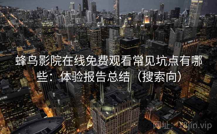 蜂鸟影院在线免费观看常见坑点有哪些:体验报告总结(搜索向) 蜂鸟影院在线免费观看常见坑点有哪些:体验报告总结(搜索向)