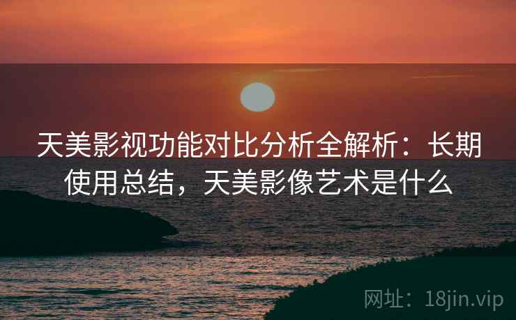 天美影视功能对比分析全解析:长期使用总结,天美影像艺术是什么 天美影视功能对比分析全解析:长期使用总结,天美影像艺术是什么