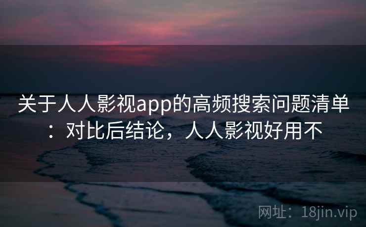 关于人人影视app的高频搜索问题清单：对比后结论，人人影视好用不