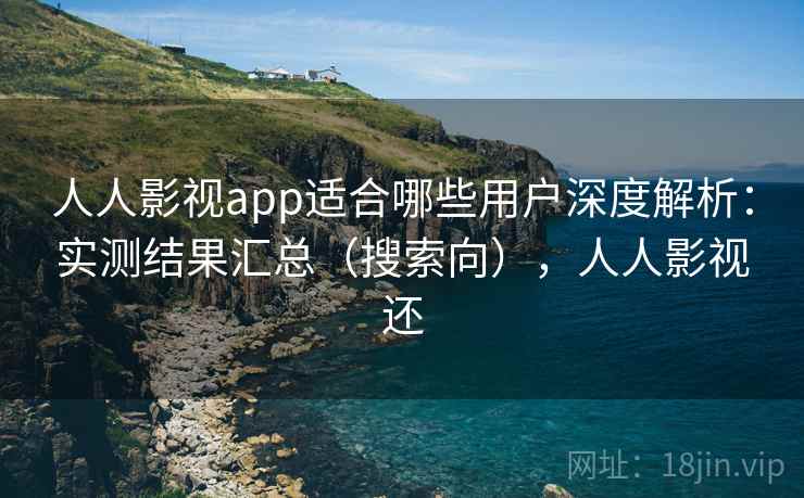 人人影视app适合哪些用户深度解析：实测结果汇总（搜索向），人人影视还