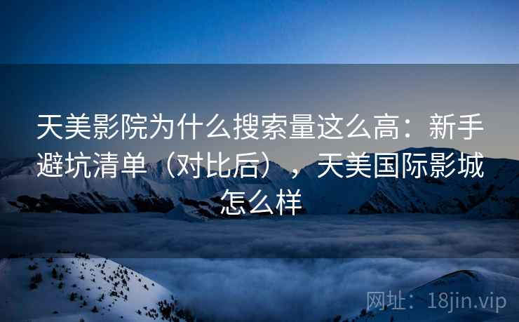 天美影院为什么搜索量这么高:新手避坑清单(对比后),天美国际影城怎么样 天美影院为什么搜索量这么高:新手避坑清单(对比后),天美国际影城怎么样