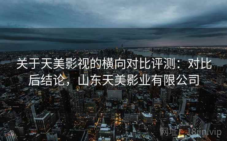 关于天美影视的横向对比评测:对比后结论,山东天美影业有限公司 关于天美影视的横向对比评测:对比后结论,山东天美影业有限公司