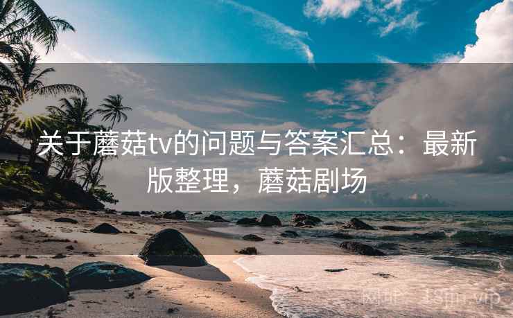 关于蘑菇tv的问题与答案汇总:最新版整理,蘑菇剧场 关于蘑菇tv的问题与答案汇总:最新版整理,蘑菇剧场