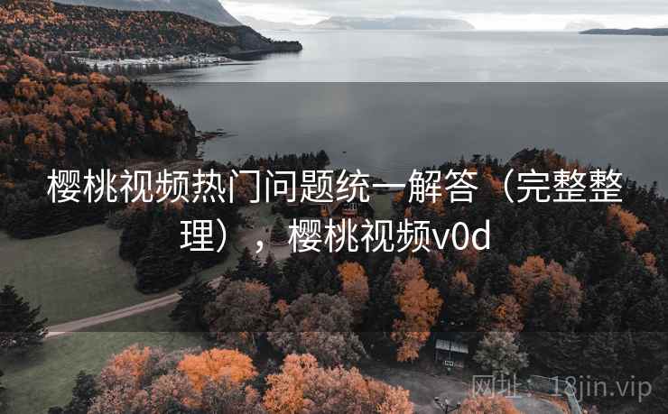 樱桃视频热门问题统一解答(完整整理),樱桃视频v0d 樱桃视频热门问题统一解答(完整整理),樱桃视频v0d