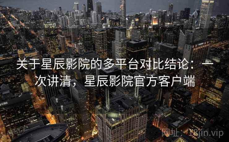 关于星辰影院的多平台对比结论:一次讲清,星辰影院官方客户端 关于星辰影院的多平台对比结论:一次讲清,星辰影院官方客户端