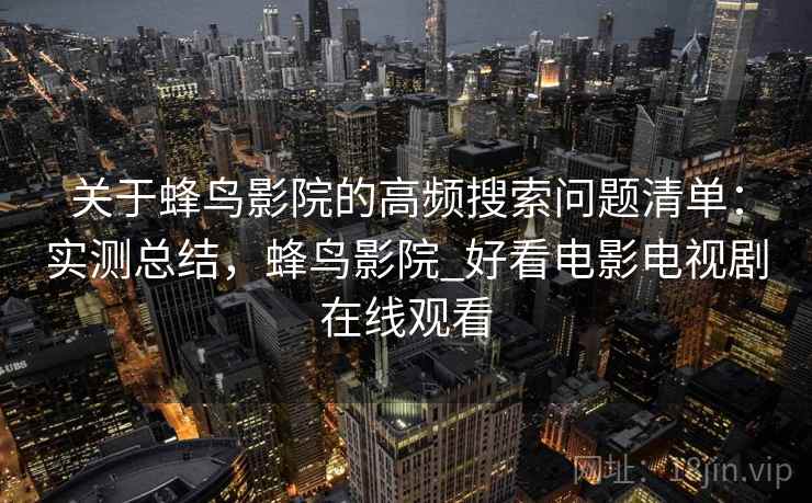 关于蜂鸟影院的高频搜索问题清单:实测总结,蜂鸟影院_好看电影电视剧在线观看 关于蜂鸟影院的高频搜索问题清单:实测总结,蜂鸟影院_好看电影电视剧在线观看