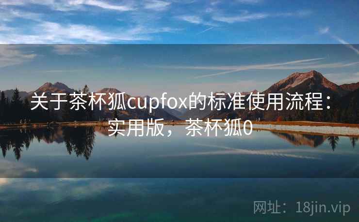 关于茶杯狐cupfox的标准使用流程:实用版,茶杯狐0 关于茶杯狐cupfox的标准使用流程:实用版,茶杯狐0