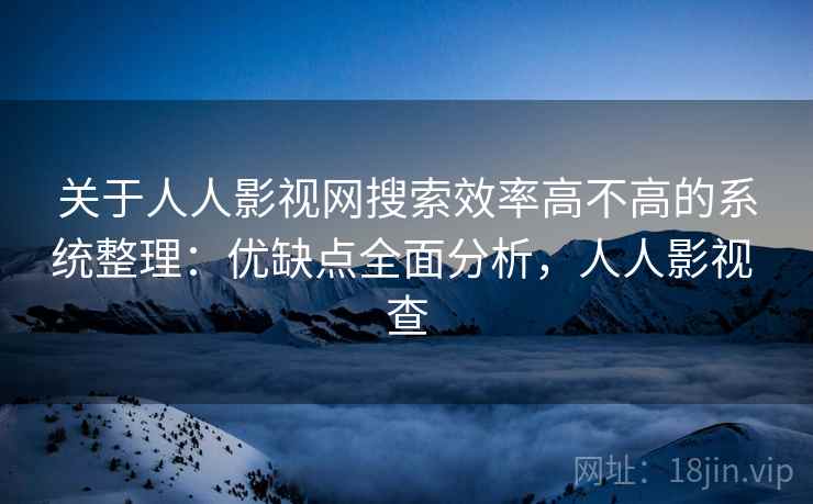 关于人人影视网搜索效率高不高的系统整理:优缺点全面分析,人人影视 查 关于人人影视网搜索效率高不高的系统整理:优缺点全面分析,人人影视 查
