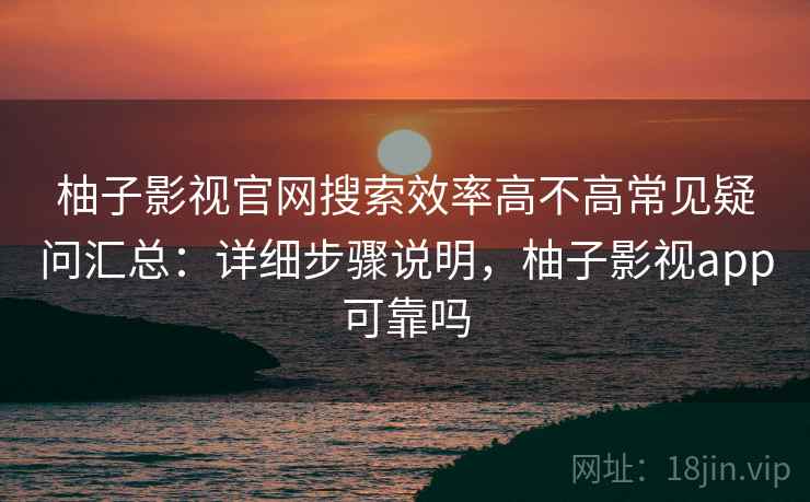 柚子影视官网搜索效率高不高常见疑问汇总:详细步骤说明,柚子影视app可靠吗 柚子影视官网搜索效率高不高常见疑问汇总:详细步骤说明,柚子影视app可靠吗