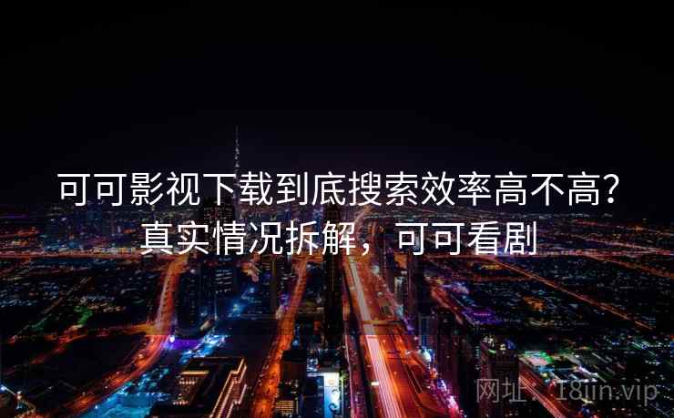 可可影视下载到底搜索效率高不高？真实情况拆解，可可看剧