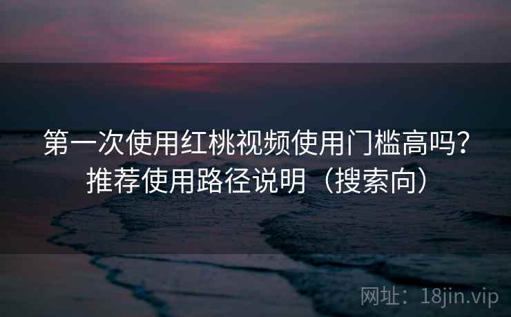第一次使用红桃视频使用门槛高吗？推荐使用路径说明（搜索向）