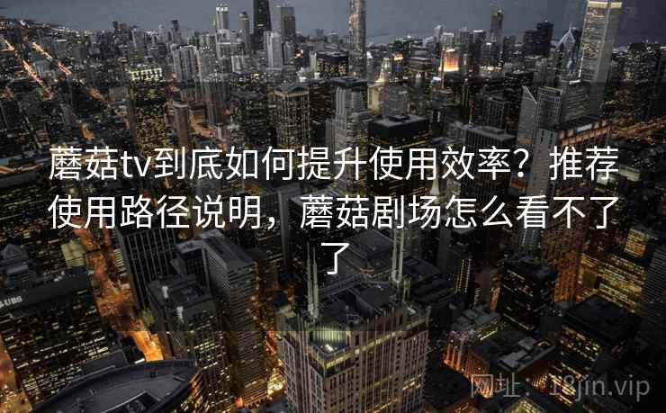 蘑菇tv到底如何提升使用效率？推荐使用路径说明，蘑菇剧场怎么看不了了