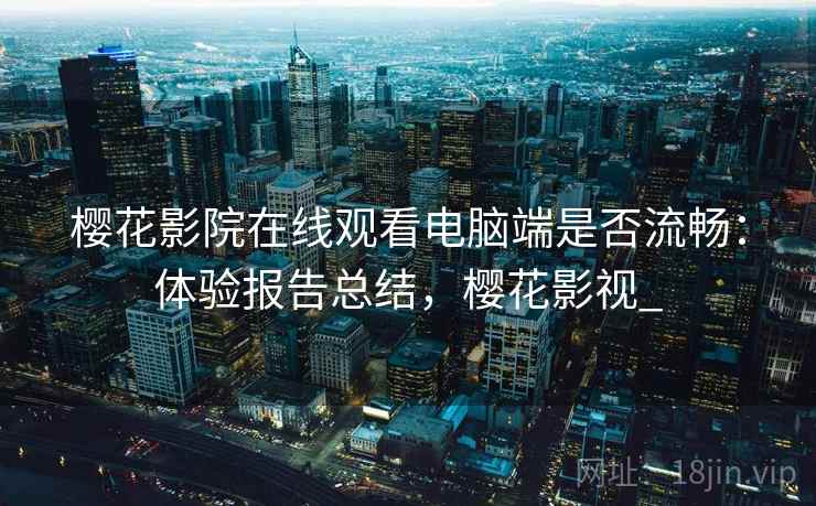 樱花影院在线观看电脑端是否流畅：体验报告总结，樱花影视_