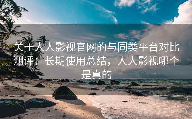 关于人人影视官网的与同类平台对比测评：长期使用总结，人人影视哪个是真的