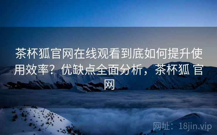 茶杯狐官网在线观看到底如何提升使用效率？优缺点全面分析，茶杯狐 官网