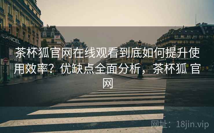 茶杯狐官网在线观看到底如何提升使用效率？优缺点全面分析，茶杯狐 官网