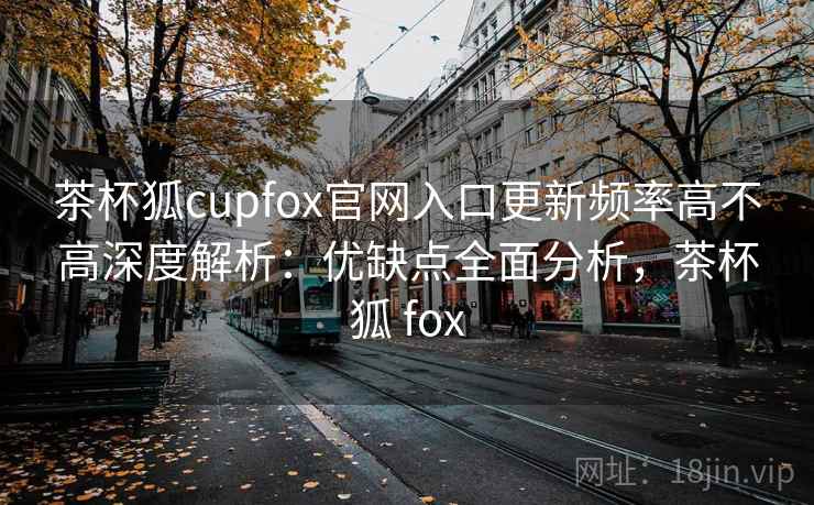 茶杯狐cupfox官网入口更新频率高不高深度解析:优缺点全面分析,茶杯狐 fox 茶杯狐cupfox官网入口更新频率高不高深度解析:优缺点全面分析,茶杯狐 fox