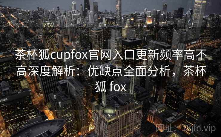 茶杯狐cupfox官网入口更新频率高不高深度解析:优缺点全面分析,茶杯狐 fox 茶杯狐cupfox官网入口更新频率高不高深度解析:优缺点全面分析,茶杯狐 fox