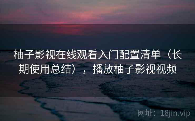 柚子影视在线观看入门配置清单（长期使用总结），播放柚子影视视频