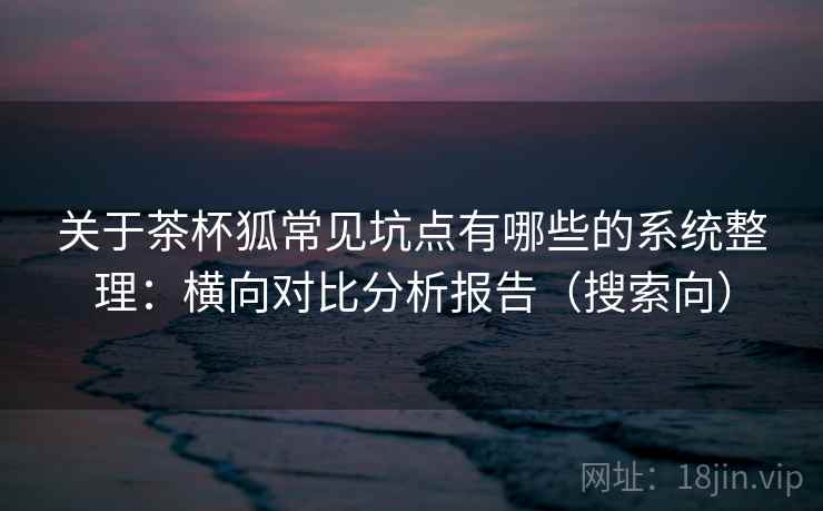 关于茶杯狐常见坑点有哪些的系统整理:横向对比分析报告(搜索向) 关于茶杯狐常见坑点有哪些的系统整理:横向对比分析报告(搜索向)