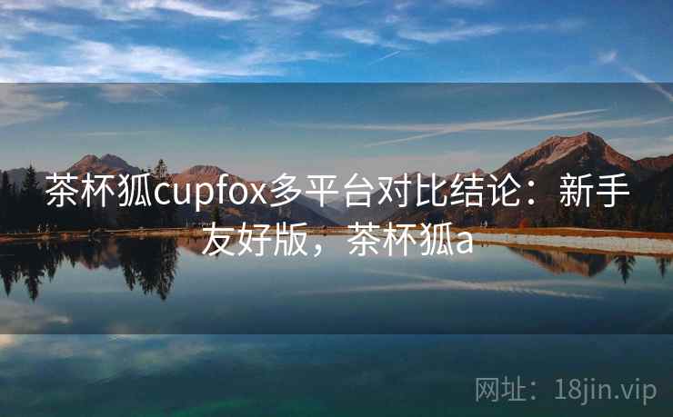 茶杯狐cupfox多平台对比结论:新手友好版,茶杯狐a 茶杯狐cupfox多平台对比结论:新手友好版,茶杯狐a