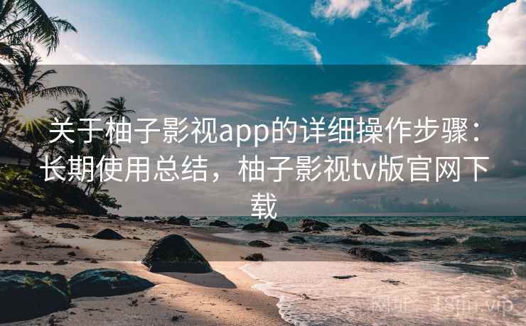 关于柚子影视app的详细操作步骤:长期使用总结,柚子影视tv版官网下载 关于柚子影视app的详细操作步骤:长期使用总结,柚子影视tv版官网下载