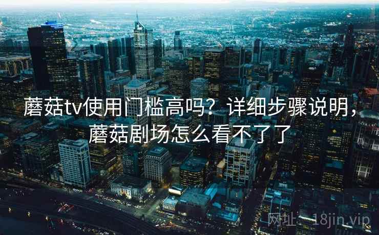 蘑菇tv使用门槛高吗?详细步骤说明,蘑菇剧场怎么看不了了 蘑菇tv使用门槛高吗?详细步骤说明,蘑菇剧场怎么看不了了