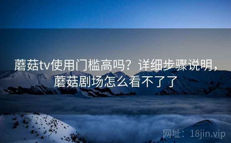 蘑菇tv使用门槛高吗?详细步骤说明,蘑菇剧场怎么看不了了 蘑菇tv使用门槛高吗?详细步骤说明,蘑菇剧场怎么看不了了