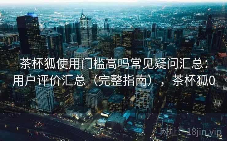 茶杯狐使用门槛高吗常见疑问汇总:用户评价汇总(完整指南),茶杯狐0 茶杯狐使用门槛高吗常见疑问汇总:用户评价汇总(完整指南),茶杯狐0
