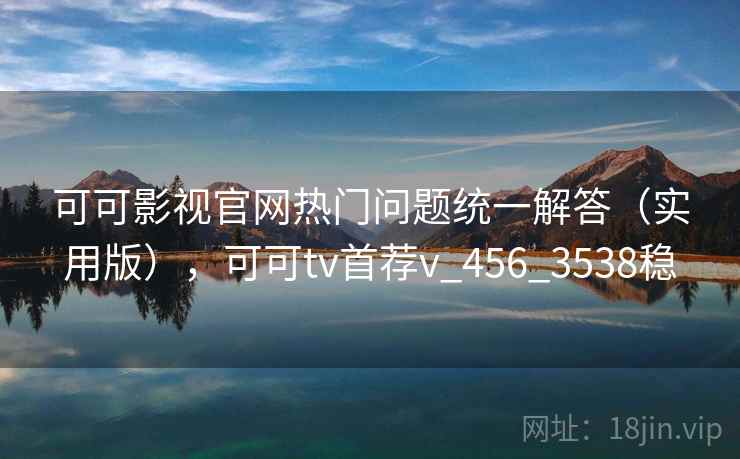 可可影视官网热门问题统一解答（实用版），可可tv首荐v_456_3538稳