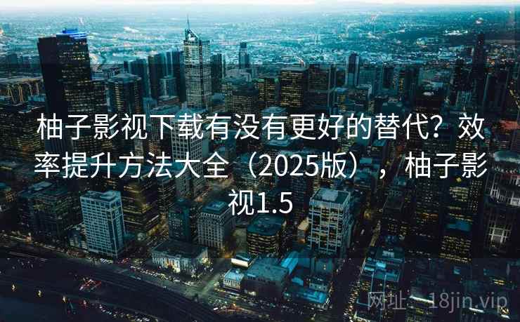 柚子影视下载有没有更好的替代?效率提升方法大全(2025版),柚子影视1.5 柚子影视下载有没有更好的替代?效率提升方法大全(2025版),柚子影视1.5