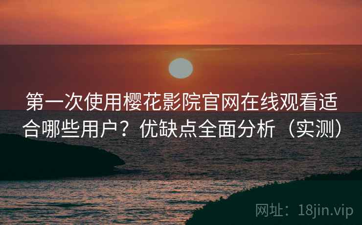 第一次使用樱花影院官网在线观看适合哪些用户？优缺点全面分析（实测）