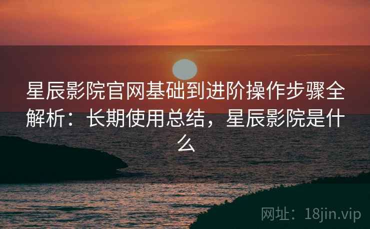 星辰影院官网基础到进阶操作步骤全解析：长期使用总结，星辰影院是什么