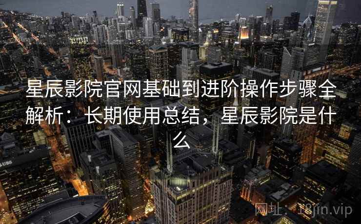 星辰影院官网基础到进阶操作步骤全解析：长期使用总结，星辰影院是什么