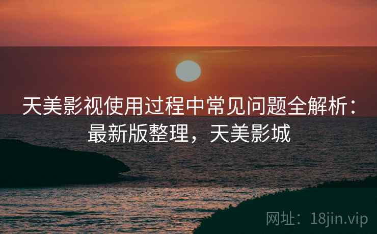 天美影视使用过程中常见问题全解析:最新版整理,天美影城 天美影视使用过程中常见问题全解析:最新版整理,天美影城
