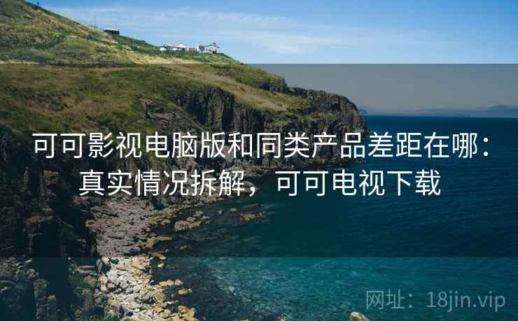 可可影视电脑版和同类产品差距在哪:真实情况拆解,可可电视下载 可可影视电脑版和同类产品差距在哪:真实情况拆解,可可电视下载