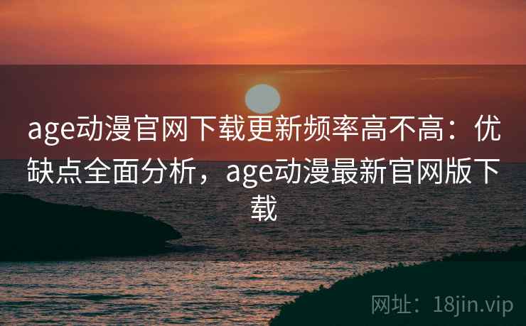age动漫官网下载更新频率高不高:优缺点全面分析,age动漫最新官网版下载 age动漫官网下载更新频率高不高:优缺点全面分析,age动漫最新官网版下载