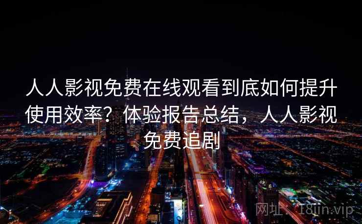 人人影视免费在线观看到底如何提升使用效率?体验报告总结,人人影视免费追剧 人人影视免费在线观看到底如何提升使用效率?体验报告总结,人人影视免费追剧
