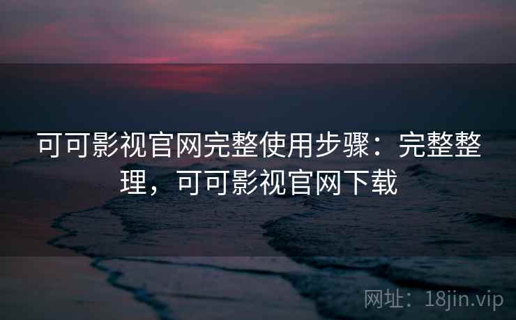 可可影视官网完整使用步骤：完整整理，可可影视官网下载