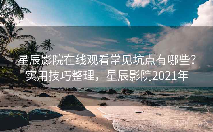 星辰影院在线观看常见坑点有哪些？实用技巧整理，星辰影院2021年