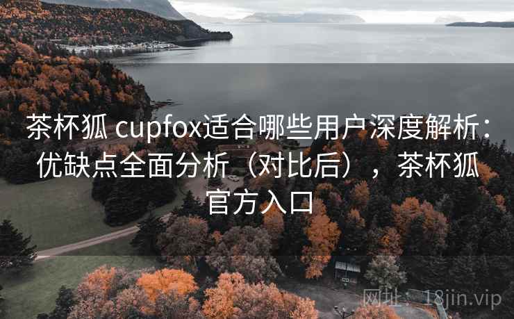 茶杯狐 cupfox适合哪些用户深度解析:优缺点全面分析(对比后),茶杯狐官方入口 茶杯狐 cupfox适合哪些用户深度解析:优缺点全面分析(对比后),茶杯狐官方入口